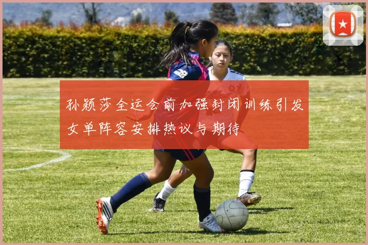 孙颖莎全运会前加强封闭训练引发女单阵容安排热议与期待