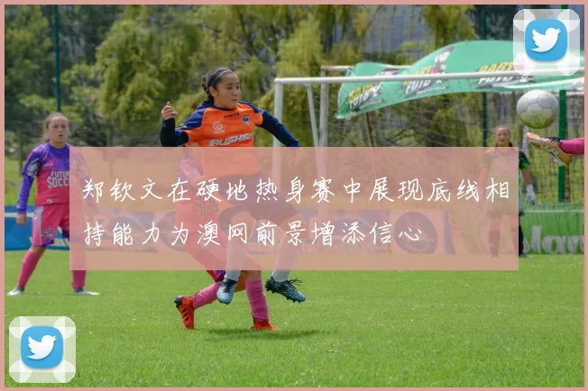 郑钦文在硬地热身赛中展现底线相持能力为澳网前景增添信心