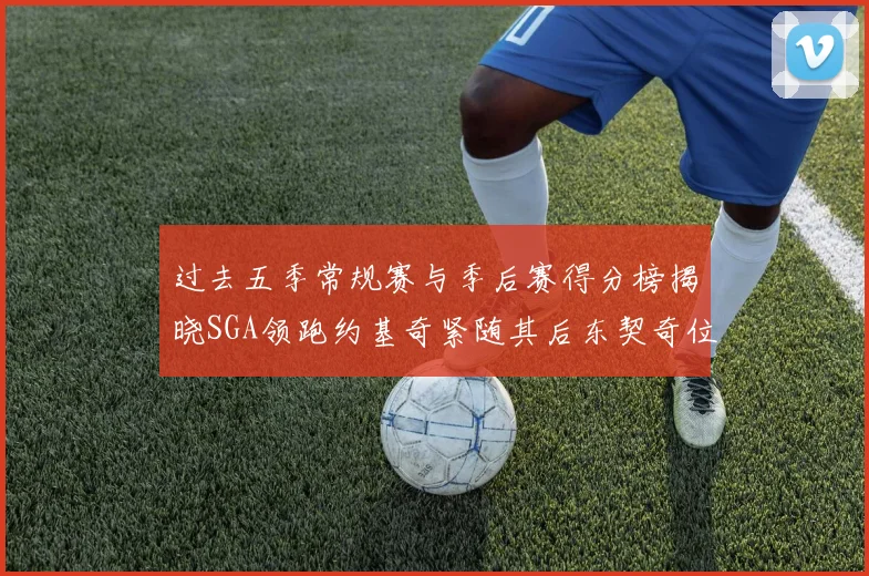 过去五季常规赛与季后赛得分榜揭晓SGA领跑约基奇紧随其后东契奇位列第三
