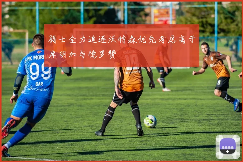 骑士全力追逐沃特森优先考虑高于库明加与德罗赞