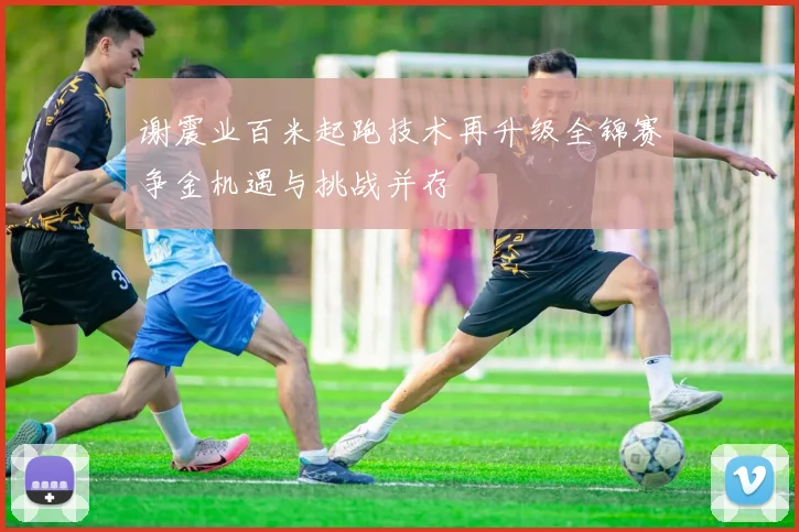 谢震业百米起跑技术再升级全锦赛争金机遇与挑战并存