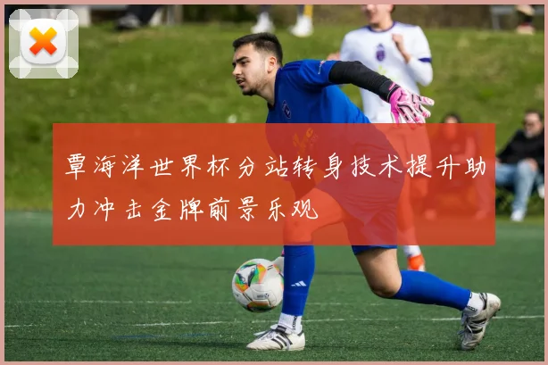 覃海洋世界杯分站转身技术提升助力冲击金牌前景乐观