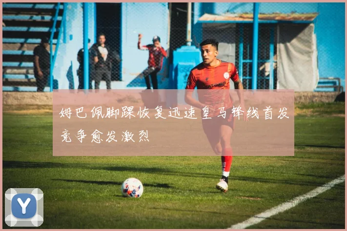 姆巴佩脚踝恢复迅速皇马锋线首发竞争愈发激烈