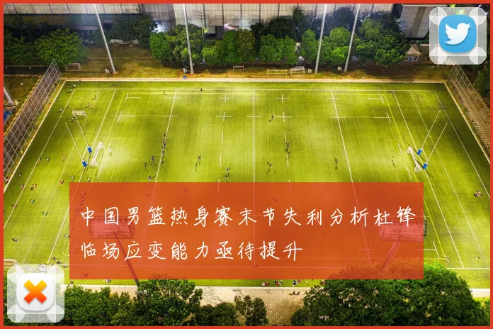 中国男篮热身赛末节失利分析杜锋临场应变能力亟待提升