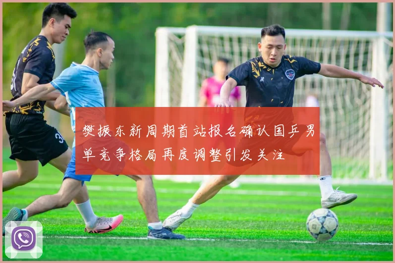 樊振东新周期首站报名确认国乒男单竞争格局再度调整引发关注