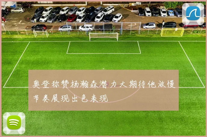 奥登称赞杨瀚森潜力大期待他放慢节奏展现出色表现