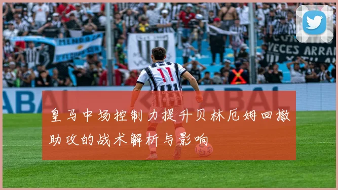 皇马中场控制力提升贝林厄姆回撤助攻的战术解析与影响