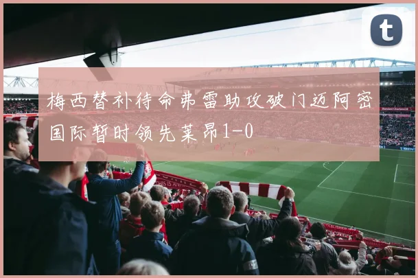 梅西替补待命弗雷助攻破门迈阿密国际暂时领先莱昂1-0